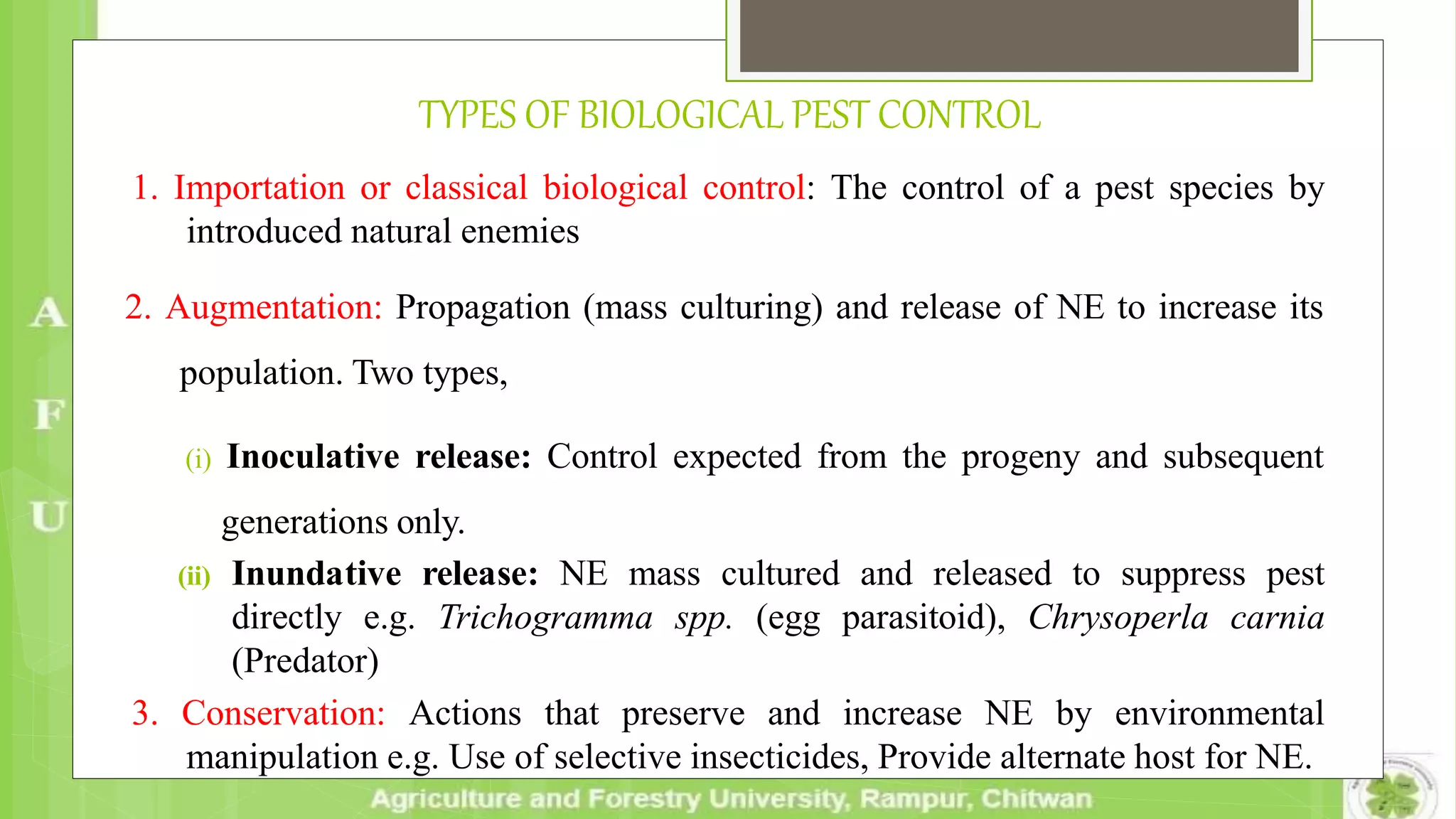 TYPES OF BIOLOGICAL PEST CONTROL
1. Importation or classical biological control: The control of a pest species by
introduced natural enemies
2. Augmentation: Propagation (mass culturing) and release of NE to increase its
population. Two types,
(i) Inoculative release: Control expected from the progeny and subsequent
generations only.
(ii) Inundative release: NE mass cultured and released to suppress pest
directly e.g. Trichogramma spp. (egg parasitoid), Chrysoperla carnia
(Predator)
3. Conservation: Actions that preserve and increase NE by environmental
manipulation e.g. Use of selective insecticides, Provide alternate host for NE.
 