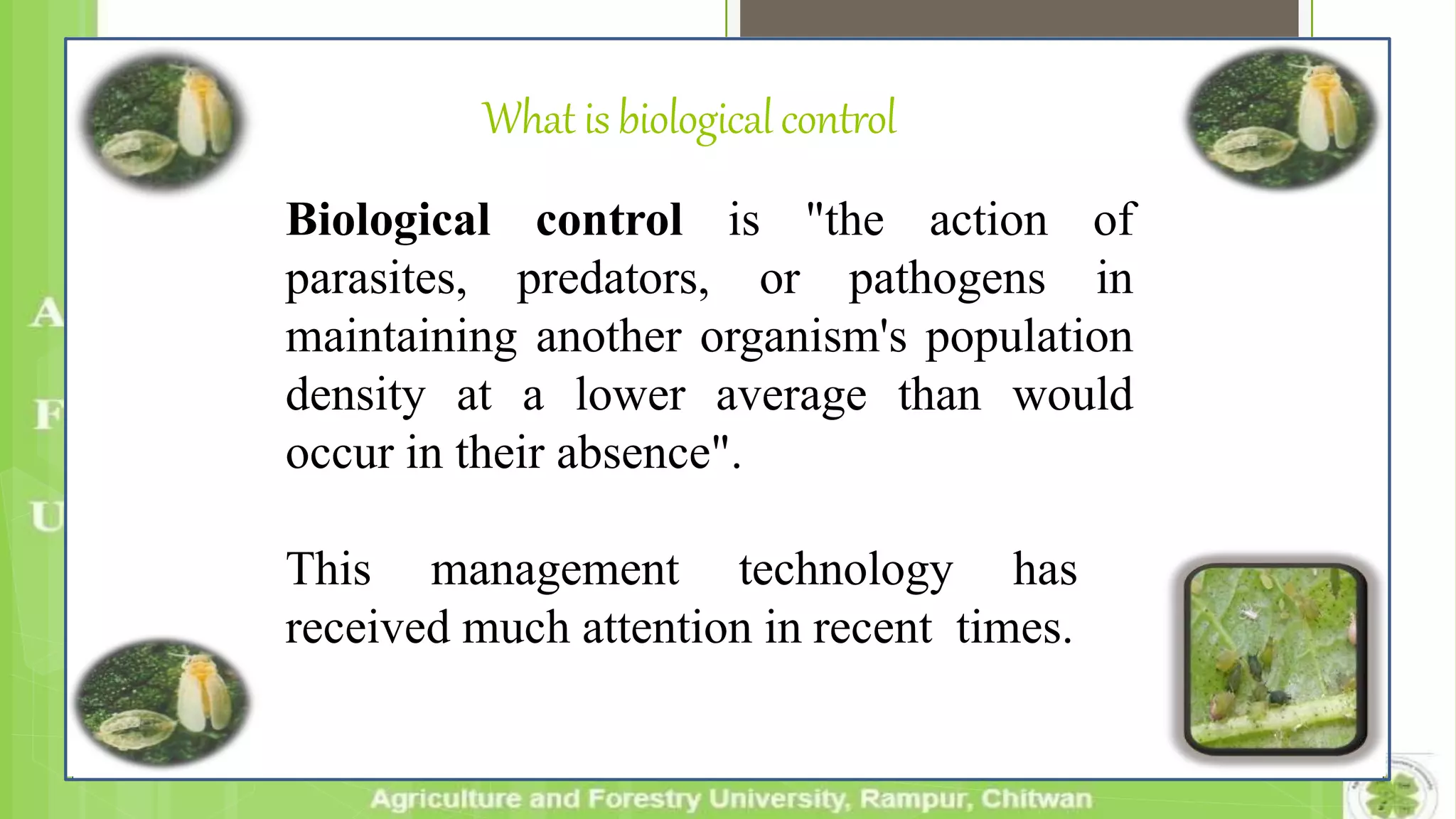 What isbiologicalcontrol
Biological control is "the action of
parasites, predators, or pathogens in
maintaining another organism's population
density at a lower average than would
occur in their absence".
This management technology has
received much attention in recent times.
 