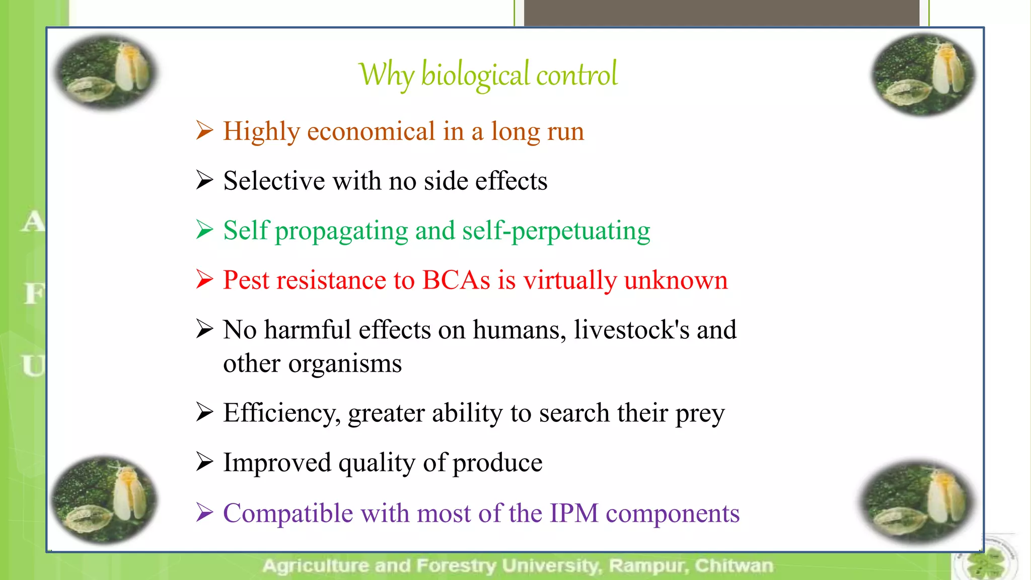 Why biologicalcontrol
 Highly economical in a long run
 Selective with no side effects
 Self propagating and self-perpetuating
 Pest resistance to BCAs is virtually unknown
 No harmful effects on humans, livestock's and
other organisms
 Efficiency, greater ability to search their prey
 Improved quality of produce
 Compatible with most of the IPM components
 