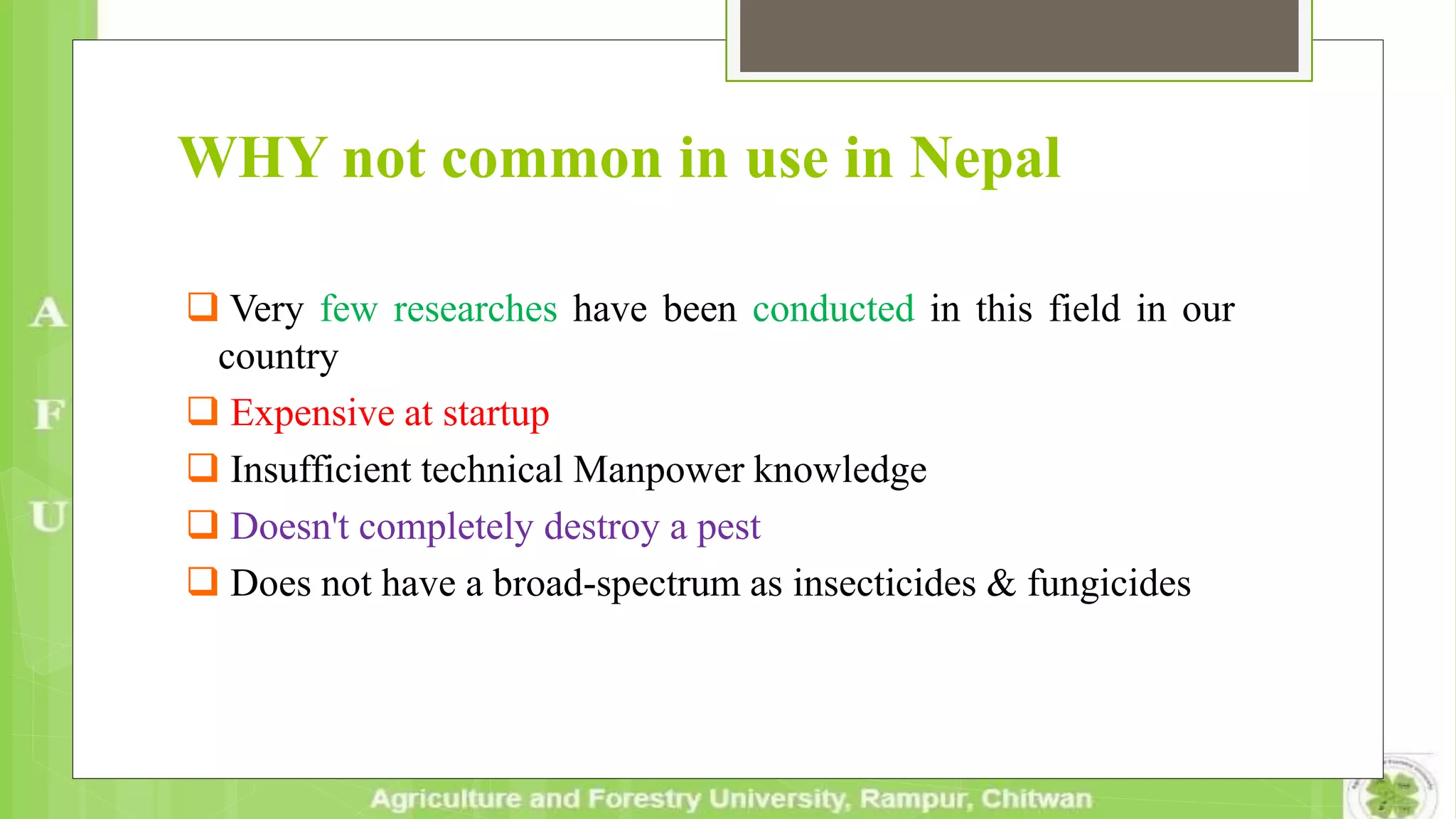 WHY not common in use in Nepal
 Very few researches have been conducted in this field in our
country
 Expensive at startup
 Insufficient technical Manpower knowledge
 Doesn't completely destroy a pest
 Does not have a broad-spectrum as insecticides & fungicides
 