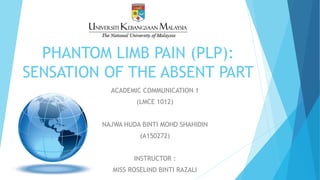 PHANTOM LIMB PAIN (PLP):
SENSATION OF THE ABSENT PART
ACADEMIC COMMUNICATION 1
(LMCE 1012)
NAJWA HUDA BINTI MOHD SHAHIDIN
(A150272)
INSTRUCTOR :
MISS ROSELIND BINTI RAZALI
 