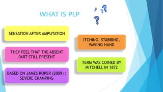 SENSATION AFTER AMPUTATION
WHAT IS PLP
BASED ON JAMES ROPER (2009) :
SEVERE CRAMPING
TERM WAS COINED BY
MITCHELL IN 1872
THEY FEEL THAT THE ABSENT
PART STILL PRESENT
ITCHING, STABBING,
WAVING HAND
 