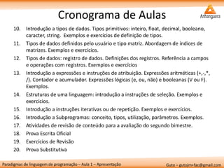 Paradigmas de linguagem de programação – Aula 1 – Apresentação 
Guto – gutojm+fac@gmail.com 
Cronograma de Aulas 
10.Introdução a tipos de dados. Tipos primitivos: inteiro, float, decimal, booleano, caracter, string. Exemplos e exercícios de definição de tipos. 
11.Tipos de dados definidos pelo usuário e tipo matriz. Abordagem de índices de matrizes. Exemplos e exercícios. 
12.Tipos de dados: registro de dados. Definições dos registros. Referência a campos e operações com registros. Exemplos e exercícios 
13.Introdução a expressões e instruções de atribuição. Expressões aritméticas (+,-,*, /). Contador e acumulador. Expressões lógicas (e, ou, não) e booleanas (V ou F). Exemplos. 
14.Estruturas de uma linguagem: introdução a instruções de seleção. Exemplos e exercícios. 
15.Introdução a instruções iterativas ou de repetição. Exemplos e exercícios. 
16.Introdução a Subprogramas: conceito, tipos, utilização, parâmetros. Exemplos. 
17.Atividades de revisão de conteúdo para a avaliação do segundo bimestre. 
18.Prova Escrita Oficial 
19.Exercícios de Revisão 
20.Prova Substitutiva  