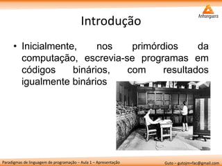 Paradigmas de linguagem de programação – Aula 1 – Apresentação 
Guto – gutojm+fac@gmail.com 
Introdução 
•Inicialmente, nos primórdios da computação, escrevia-se programas em códigos binários, com resultados igualmente binários  