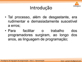 Paradigmas de linguagem de programação – Aula 1 – Apresentação 
Guto – gutojm+fac@gmail.com 
Introdução 
•Tal processo, além de desgastante, era rudimentar e demasiadamente suscetível a erros; 
•Para facilitar o trabalho dos programadores surgiram, ao longo dos anos, as linguagem de programação;  