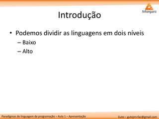 Paradigmas de linguagem de programação – Aula 1 – Apresentação 
Guto – gutojm+fac@gmail.com 
Introdução 
•Podemos dividir as linguagens em dois níveis 
–Baixo 
–Alto  
