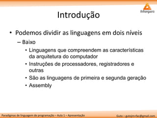 Paradigmas de linguagem de programação – Aula 1 – Apresentação 
Guto – gutojm+fac@gmail.com 
Introdução 
•Podemos dividir as linguagens em dois níveis 
–Baixo 
•Linguagens que compreendem as características da arquitetura do computador 
•Instruções de processadores, registradores e outras 
•São as linguagens de primeira e segunda geração 
•Assembly  