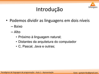 Paradigmas de linguagem de programação – Aula 1 – Apresentação 
Guto – gutojm+fac@gmail.com 
Introdução 
•Podemos dividir as linguagens em dois níveis 
–Baixo 
–Alto 
•Próximo à linguagem natural; 
•Distantes da arquitetura do computador 
•C, Pascal, Java e outras;  