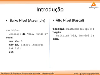 Paradigmas de linguagem de programação – Aula 1 – Apresentação 
Guto – gutojm+fac@gmail.com 
Introdução 
•Baixo Nível (Assembly) 
variable: 
.message db "Olá, Mundo!$" 
code: 
mov ah, 9 
mov dx, offset .message 
int 0x21 
ret 
•Alto Nível (Pascal) program OlaMundo(output); begin WriteLn('Olá, Mundo!'); end.  