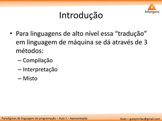 Paradigmas de linguagem de programação – Aula 1 – Apresentação 
Guto – gutojm+fac@gmail.com 
Introdução 
•Para linguagens de alto nível essa “tradução” em linguagem de máquina se dá através de 3 métodos: 
–Compilação 
–Interpretação 
–Misto  