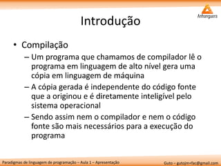 Paradigmas de linguagem de programação – Aula 1 – Apresentação 
Guto – gutojm+fac@gmail.com 
Introdução 
•Compilação 
–Um programa que chamamos de compilador lê o programa em linguagem de alto nível gera uma cópia em linguagem de máquina 
–A cópia gerada é independente do código fonte que a originou e é diretamente inteligível pelo sistema operacional 
–Sendo assim nem o compilador e nem o código fonte são mais necessários para a execução do programa  