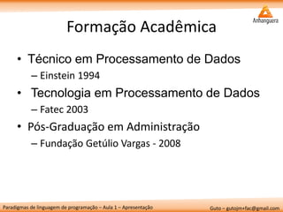 Paradigmas de linguagem de programação – Aula 1 – Apresentação 
Guto – gutojm+fac@gmail.com 
Formação Acadêmica 
•Técnico em Processamento de Dados 
–Einstein 1994 
• Tecnologia em Processamento de Dados 
–Fatec 2003 
•Pós-Graduação em Administração 
–Fundação Getúlio Vargas - 2008  
