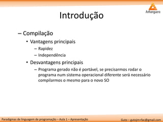 Paradigmas de linguagem de programação – Aula 1 – Apresentação 
Guto – gutojm+fac@gmail.com 
Introdução 
–Compilação 
•Vantagens principais 
–Rapidez 
–Independência 
•Desvantagens principais 
–Programa gerado não é portável, se precisarmos rodar o programa num sistema operacional diferente será necessário compilarmos o mesmo para o novo SO  