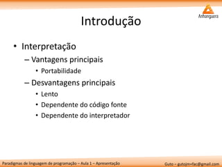 Paradigmas de linguagem de programação – Aula 1 – Apresentação 
Guto – gutojm+fac@gmail.com 
Introdução 
•Interpretação 
–Vantagens principais 
•Portabilidade 
–Desvantagens principais 
•Lento 
•Dependente do código fonte 
•Dependente do interpretador  