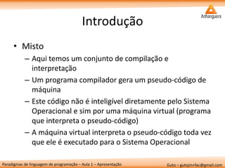 Paradigmas de linguagem de programação – Aula 1 – Apresentação 
Guto – gutojm+fac@gmail.com 
Introdução 
•Misto 
–Aqui temos um conjunto de compilação e interpretação 
–Um programa compilador gera um pseudo-código de máquina 
–Este código não é inteligível diretamente pelo Sistema Operacional e sim por uma máquina virtual (programa que interpreta o pseudo-código) 
–A máquina virtual interpreta o pseudo-código toda vez que ele é executado para o Sistema Operacional  
