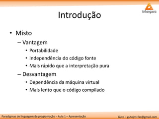 Paradigmas de linguagem de programação – Aula 1 – Apresentação 
Guto – gutojm+fac@gmail.com 
Introdução 
•Misto 
–Vantagem 
•Portabilidade 
•Independência do código fonte 
•Mais rápido que a interpretação pura 
–Desvantagem 
•Dependência da máquina virtual 
•Mais lento que o código compilado  