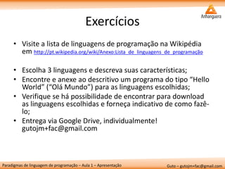 Paradigmas de linguagem de programação – Aula 1 – Apresentação 
Guto – gutojm+fac@gmail.com 
Exercícios 
•Visite a lista de linguagens de programação na Wikipédia em http://pt.wikipedia.org/wiki/Anexo:Lista_de_linguagens_de_programação 
•Escolha 3 linguagens e descreva suas características; 
•Encontre e anexe ao descritivo um programa do tipo “Hello World” (“Olá Mundo”) para as linguagens escolhidas; 
•Verifique se há possibilidade de encontrar para download as linguagens escolhidas e forneça indicativo de como fazê- lo; 
•Entrega via Google Drive, individualmente! gutojm+fac@gmail.com 