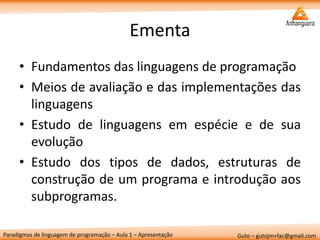 Paradigmas de linguagem de programação – Aula 1 – Apresentação 
Guto – gutojm+fac@gmail.com 
Ementa 
•Fundamentos das linguagens de programação 
•Meios de avaliação e das implementações das linguagens 
•Estudo de linguagens em espécie e de sua evolução 
•Estudo dos tipos de dados, estruturas de construção de um programa e introdução aos subprogramas.  