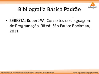Paradigmas de linguagem de programação – Aula 1 – Apresentação 
Guto – gutojm+fac@gmail.com 
Bibliografia Básica Padrão 
•SEBESTA, Robert W.. Conceitos de Linguagem de Programação. 9ª ed. São Paulo: Bookman, 2011.  