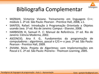Paradigmas de linguagem de programação – Aula 1 – Apresentação 
Guto – gutojm+fac@gmail.com 
Bibliografia Complementar 
•MIZRAHI, Victorine Viviane. Treinamento em linguagem C++: módulo 1. 2ª ed. São Paulo: Pearson - Prentice Hall, 2008, v.1. 
•SANTOS, Rafael. Introdução à Programação Orientada a Objetos usando Java. 1ª ed. Rio de Janeiro: Campus - Elsevier, 2008. 
•HARBISON III, Samuel P.. C: Manual de Referência. 1ª ed. Rio de Janeiro: Ciência Moderna, 2002. 
•ASCENCIO, Ana F. G.. Fundamentos da programação de computadores : algoritmos, pascal e C/C++ e java. 2ª ed. São Paulo: Pearson - Prentice Hall, 2009. 
•ZIVIANI, Nivio. Projeto de Algoritmos: com Implementações em Pascal e C. 2ª ed. São Paulo: Pioneira - Thomson Learning, 2005.  