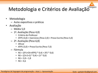 Paradigmas de linguagem de programação – Aula 1 – Apresentação 
Guto – gutojm+fac@gmail.com 
Metodologia e Critérios de Avaliação 
•Metodologia 
–Aulas expositivas e práticas 
•Avaliação 
–Média 5,0 
–1ª. Avaliação (Peso 4,0) 
•Critério do Professor 
•ATPS (3,0) + Exercícios (Peso 2,0) + Prova Escrita (Peso 5,0) 
–2ª. Avaliação (Peso 6,0) 
•Oficial 
•ATPS (3,0) + Prova Escrita (Peso 7,0) 
–Fórmula 
•NS = ((P1+EX+ATPS) * 0,4) + (P2 * 0,6) 
•NS = ((3+2+2) * 0,4) + (3 * 0,6) 
•NS = 2,8 + 1,8 
•NS = 4,6  