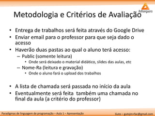 Paradigmas de linguagem de programação – Aula 1 – Apresentação 
Guto – gutojm+fac@gmail.com 
Metodologia e Critérios de Avaliação 
•Entrega de trabalhos será feita através do Google Drive 
•Enviar email para o professor para que seja dado o acesso 
•Haverão duas pastas ao qual o aluno terá acesso: 
–Public (somente leitura) 
•Onde será deixado o material didático, slides das aulas, etc 
–Nome-Ra (leitura e gravação) 
•Onde o aluno fará o upload dos trabalhos 
•A lista de chamada será passada no início da aula 
•Eventualmente será feita também uma chamada no final da aula (a critério do professor)  