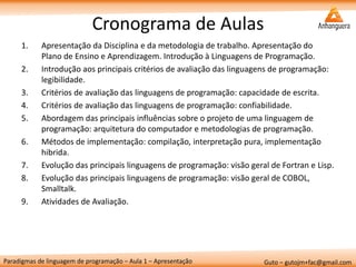 Paradigmas de linguagem de programação – Aula 1 – Apresentação 
Guto – gutojm+fac@gmail.com 
Cronograma de Aulas 
1.Apresentação da Disciplina e da metodologia de trabalho. Apresentação do Plano de Ensino e Aprendizagem. Introdução à Linguagens de Programação. 
2.Introdução aos principais critérios de avaliação das linguagens de programação: legibilidade. 
3.Critérios de avaliação das linguagens de programação: capacidade de escrita. 
4.Critérios de avaliação das linguagens de programação: confiabilidade. 
5.Abordagem das principais influências sobre o projeto de uma linguagem de programação: arquitetura do computador e metodologias de programação. 
6.Métodos de implementação: compilação, interpretação pura, implementação hibrida. 
7.Evolução das principais linguagens de programação: visão geral de Fortran e Lisp. 
8.Evolução das principais linguagens de programação: visão geral de COBOL, Smalltalk. 
9.Atividades de Avaliação.  