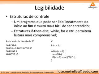 PLP – Aula 2 – Critérios de Avaliação de Linguagens de Programação 
jose.meirelles@aedu.com 
Legibilidade 
•Estruturas de controle 
–Um programa que pode ser lido linearmente do início ao fim é muito mais fácil de ser entendido; 
–Estruturas if-then-else, while, for e etc. permitem leitura mais compreensível; 
Basic início da década de 70 
C 
10 READ R 
20 IF R = 0 THEN GOTO 50 
30 PRINT R 
40 GOTO 10 
int r = 1; 
while (r != 0) { 
scanf(&r); 
if (r != 0) printf(“%d”,r); 
}  