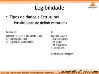 PLP – Aula 2 – Critérios de Avaliação de Linguagens de Programação 
jose.meirelles@aedu.com 
Legibilidade 
•Tipos de dados e Estruturas 
–Possibilidade de definir estruturas 
Fortran 77 
C 
CHARACTER (LEN = 30) NOME (100) 
INTEGER IDADE(100) 
INTEGER N_REGISTRO(100) 
typedef struct { 
char nome[30]; 
int idade; 
int n_registro; 
} Funcionario; 
Funcionario func[100]; 
 