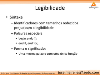 PLP – Aula 2 – Critérios de Avaliação de Linguagens de Programação 
jose.meirelles@aedu.com 
Legibilidade 
•Sintaxe 
–Identificadores com tamanhos reduzidos prejudicam a legibilidade 
–Palavras especiais 
•begin end; { }; 
•end if, end for; 
–Forma e significado; 
•Uma mesma palavra com uma única função  