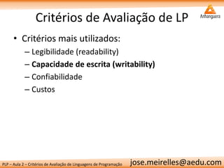 PLP – Aula 2 – Critérios de Avaliação de Linguagens de Programação 
jose.meirelles@aedu.com 
Critérios de Avaliação de LP 
•Critérios mais utilizados: 
–Legibilidade (readability) 
–Capacidade de escrita (writability) 
–Confiabilidade 
–Custos  