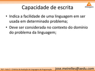 PLP – Aula 2 – Critérios de Avaliação de Linguagens de Programação 
jose.meirelles@aedu.com 
Capacidade de escrita 
•Indica a facilidade de uma linguagem em ser usada em determinado problema; 
•Deve ser considerada no contexto do domínio do problema da linguagem;  