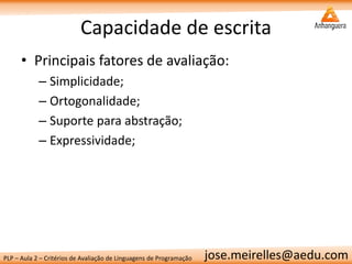 PLP – Aula 2 – Critérios de Avaliação de Linguagens de Programação 
jose.meirelles@aedu.com 
Capacidade de escrita 
•Principais fatores de avaliação: 
–Simplicidade; 
–Ortogonalidade; 
–Suporte para abstração; 
–Expressividade;  