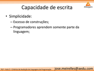PLP – Aula 2 – Critérios de Avaliação de Linguagens de Programação 
jose.meirelles@aedu.com 
Capacidade de escrita 
•Simplicidade: 
–Excesso de construções; 
–Programadores aprendem somente parte da linguagem;  