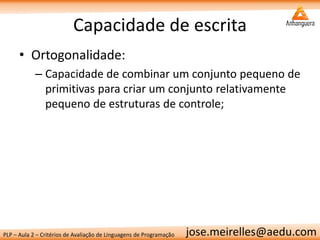 PLP – Aula 2 – Critérios de Avaliação de Linguagens de Programação 
jose.meirelles@aedu.com 
Capacidade de escrita 
•Ortogonalidade: 
–Capacidade de combinar um conjunto pequeno de primitivas para criar um conjunto relativamente pequeno de estruturas de controle;  