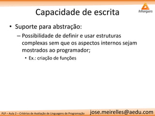 PLP – Aula 2 – Critérios de Avaliação de Linguagens de Programação 
jose.meirelles@aedu.com 
Capacidade de escrita 
•Suporte para abstração: 
–Possibilidade de definir e usar estruturas complexas sem que os aspectos internos sejam mostrados ao programador; 
•Ex.: criação de funções  