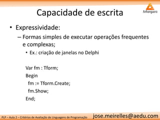 PLP – Aula 2 – Critérios de Avaliação de Linguagens de Programação 
jose.meirelles@aedu.com 
Capacidade de escrita 
•Expressividade: 
–Formas simples de executar operações frequentes e complexas; 
•Ex.: criação de janelas no Delphi 
Var fm : Tform; 
Begin 
fm := Tform.Create; 
fm.Show; 
End;  