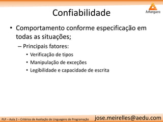 PLP – Aula 2 – Critérios de Avaliação de Linguagens de Programação 
jose.meirelles@aedu.com 
Confiabilidade 
•Comportamento conforme especificação em todas as situações; 
–Principais fatores: 
•Verificação de tipos 
•Manipulação de exceções 
•Legibilidade e capacidade de escrita  