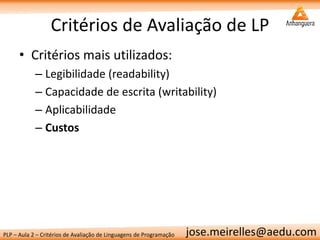 PLP – Aula 2 – Critérios de Avaliação de Linguagens de Programação 
jose.meirelles@aedu.com 
Critérios de Avaliação de LP 
•Critérios mais utilizados: 
–Legibilidade (readability) 
–Capacidade de escrita (writability) 
–Aplicabilidade 
–Custos  