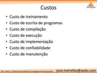 PLP – Aula 2 – Critérios de Avaliação de Linguagens de Programação 
jose.meirelles@aedu.com 
Custos 
•Custo de treinamento 
•Custo de escrita de programas 
•Custo de compilação 
•Custo de execução 
•Custo de implementação 
•Custo de confiabilidade 
•Custo de manutenção  