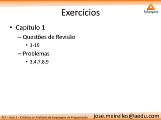 PLP – Aula 2 – Critérios de Avaliação de Linguagens de Programação 
jose.meirelles@aedu.com 
Exercícios 
•Capítulo 1 
–Questões de Revisão 
•1-19 
–Problemas 
•3,4,7,8,9 