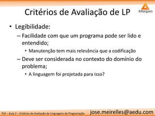 PLP – Aula 2 – Critérios de Avaliação de Linguagens de Programação 
jose.meirelles@aedu.com 
Critérios de Avaliação de LP 
•Legibilidade: 
–Facilidade com que um programa pode ser lido e entendido; 
•Manutenção tem mais relevância que a codificação 
–Deve ser considerada no contexto do domínio do problema; 
•A linguagem foi projetada para isso?  