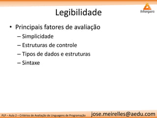 PLP – Aula 2 – Critérios de Avaliação de Linguagens de Programação 
jose.meirelles@aedu.com 
Legibilidade 
•Principais fatores de avaliação 
–Simplicidade 
–Estruturas de controle 
–Tipos de dados e estruturas 
–Sintaxe  