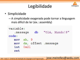 PLP – Aula 2 – Critérios de Avaliação de Linguagens de Programação 
jose.meirelles@aedu.com 
Legibilidade 
•Simplicidade 
–A simplicidade exagerada pode tornar a linguagem mais dificil de ler (ex.: assembly) 
 