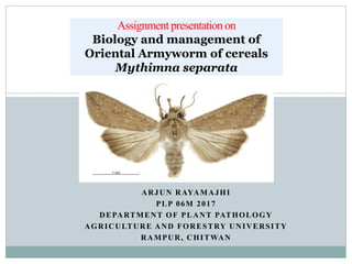 ARJUN RAYAMAJHI
PLP 06M 2017
DEPARTMENT OF PLANT PATHOLOGY
AGRICULTURE AND FORESTRY UNIVERSITY
RAMPUR, CHITWAN
Assignment presentationon
Biology and management of
Oriental Armyworm of cereals
Mythimna separata
 