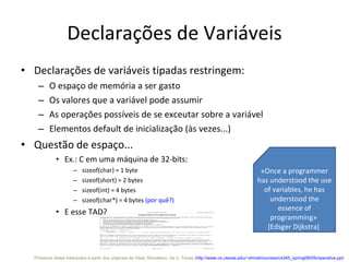 Declarações de Variáveis Declarações de variáveis tipadas restringem: O espaço de memória a ser gasto Os valores que a variável pode assumir As operações possíveis de se exceutar sobre a variável Elementos default de inicialização (às vezes...) Questão de espaço... Ex.: C em uma máquina de 32-bits:  sizeof(char) = 1 byte sizeof(short) = 2 bytes sizeof(int) = 4 bytes sizeof(char*) = 4 bytes  (por quê?) E esse TAD? «Once a programmer has understood the use of variables, he has understood the essence of programming»  (Edsger Dijkstra)  Próximos slides traduzidos a partir dos originais de  Vitaly Shmatikov , da U. Texas ( http://www.cs.utexas.edu/~shmat/courses/cs345_spring08/05imperative.ppt )  
