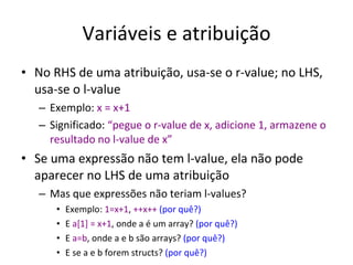 Variáveis e atribuição No RHS de uma atribuição, usa-se o r-value; no LHS, usa-se o l-value Exemplo:  x = x+1 Significado:  “pegue o r-value de x, adicione 1, armazene o resultado no l-value de x” Se uma expressão não tem l-value, ela não pode aparecer no LHS de uma atribuição Mas que expressões não teriam l-values? Exemplo:  1=x+1 ,  ++x++   (por quê?) E  a[1] = x+1 , onde a é um array?  (por quê?) E  a=b , onde a e b são arrays?  (por quê?) E se a e b forem structs?  (por quê?) 