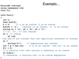 #include <string> using namespace std; int& f(); void func() { int n; char buf[3];  n = 5;  // n is an lvalue; 5 is an rvalue buf[0] = 'a';  //buf[0] is an lvalue, 'a' is an rvalue string s1 = "a", s2 = "b", s3 = "c";  // "a", "b", "c" are rvalues s1 =  // lvalue s2 +s3;  //s2 and s3 are lvalues that are implicitly converted to rvalues s1 =  string("z");  // temporaries are rvalues int * p = new int;  // p is an lvalue; 'new int' is an rvalue f() = 0;  // a function call that returns a reference is an lvalue s1.size();  // otherwise, a function call is an rvalue expression } Exemplo... 