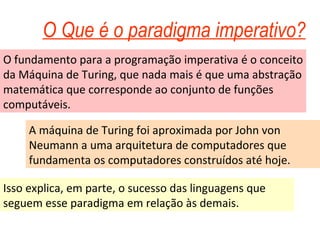 O Que é o paradigma imperativo? O fundamento para a programação imperativa é o conceito da Máquina de Turing, que nada mais é que uma abstração matemática que corresponde ao conjunto de funções computáveis. A máquina de Turing foi aproximada por John von Neumann a uma arquitetura de computadores que fundamenta os computadores construídos até hoje. Isso explica, em parte, o sucesso das linguagens que seguem esse paradigma em relação às demais. 