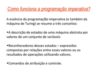 Como funciona a programação imperativa? A essência da programaçlão imperativa (e também da máquina de Turing) se resume a três conceitos: A descrição de estados de uma máquina abstrata por valores de um conjunto de variáveis Reconhecedores desses estados – expressões compostas por relações entre esses valores ou os resultados de operações utilizando valores. Comandos de atribuição e controle. 
